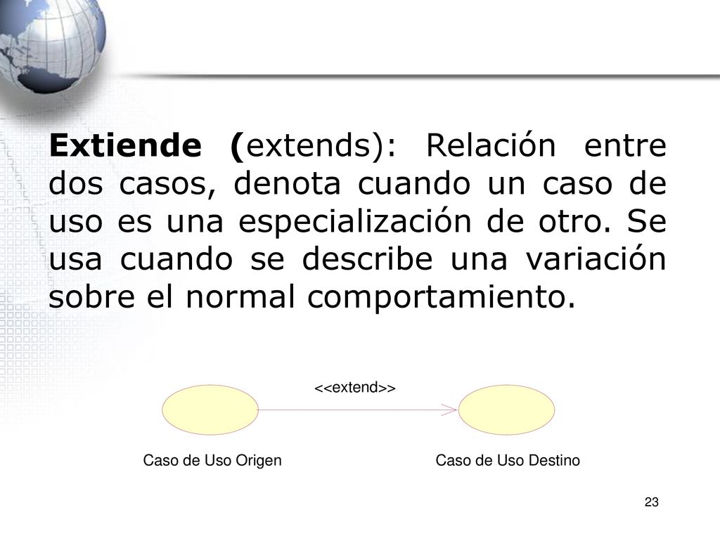 Extiende (extends): Relación entre dos casos, denota cuando un caso de uso es una especialización de otro. Se usa cuando se describe una variación sobre el normal comportamiento.