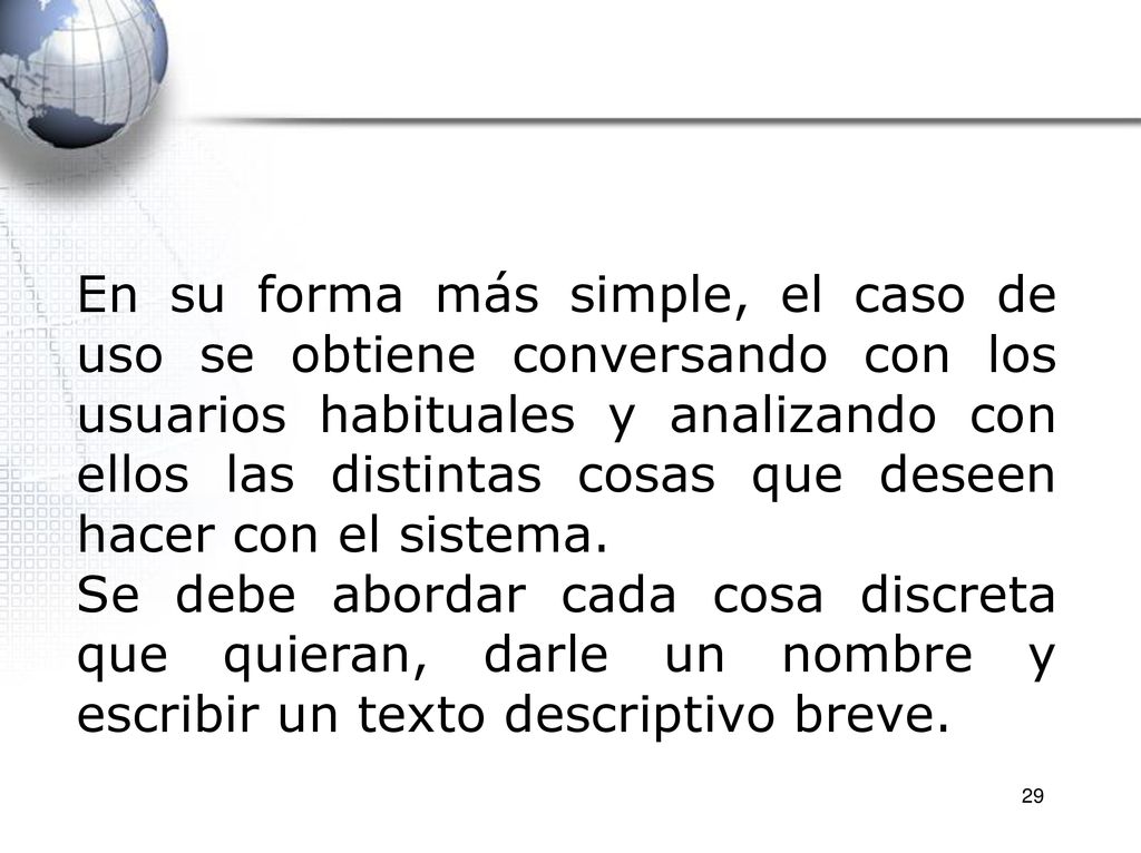 En su forma más simple, el caso de uso se obtiene conversando con los usuarios habituales y analizando con ellos las distintas cosas que deseen hacer con el sistema.