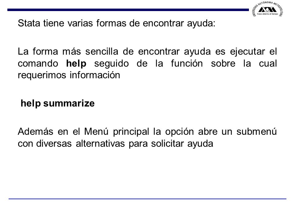 Stata tiene varias formas de encontrar ayuda: La forma más sencilla de encontrar ayuda es ejecutar el comando help seguido de la función sobre la cual requerimos información help summarize Además en el Menú principal la opción abre un submenú con diversas alternativas para solicitar ayuda