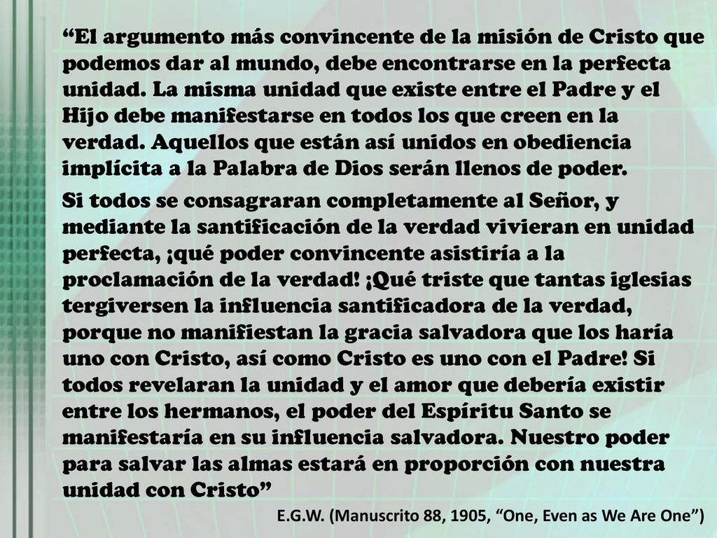 El argumento más convincente de la misión de Cristo que podemos dar al mundo, debe encontrarse en la perfecta unidad. La misma unidad que existe entre el Padre y el Hijo debe manifestarse en todos los que creen en la verdad. Aquellos que están así unidos en obediencia implícita a la Palabra de Dios serán llenos de poder.