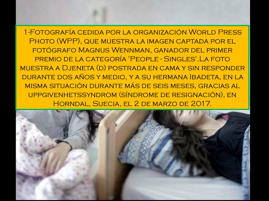1-Fotografía cedida por la organización World Press Photo (WPP), que muestra la imagen captada por el fotógrafo Magnus Wennman, ganador del primer premio de la categoría People - Singles .La foto muestra a Djeneta (d) postrada en cama y sin responder durante dos años y medio, y a su hermana Ibadeta, en la misma situación durante más de seis meses, gracias al uppgivenhetssyndrom (síndrome de resignación), en Horndal, Suecia, el 2 de marzo de 2017.