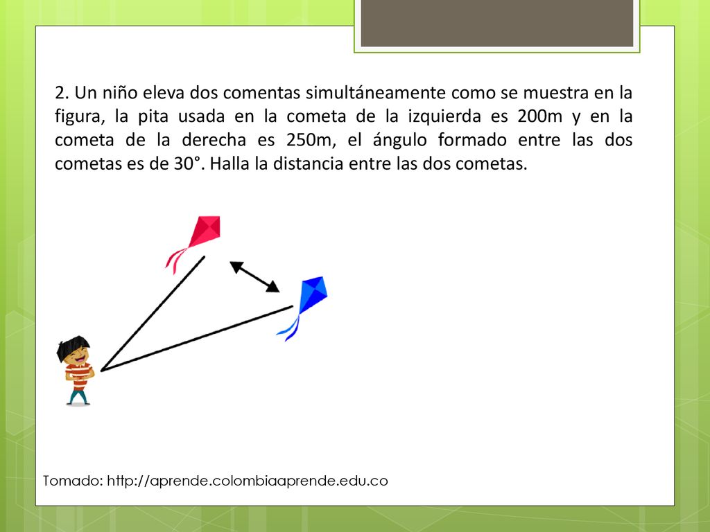 2. Un niño eleva dos comentas simultáneamente como se muestra en la figura, la pita usada en la cometa de la izquierda es 200m y en la cometa de la derecha es 250m, el ángulo formado entre las dos cometas es de 30°. Halla la distancia entre las dos cometas.