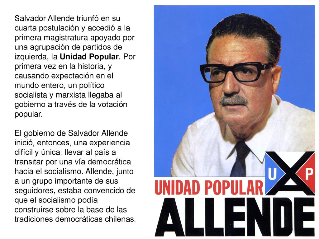 Salvador Allende triunfó en su cuarta postulación y accedió a la primera magistratura apoyado por una agrupación de partidos de izquierda, la Unidad Popular. Por primera vez en la historia, y causando expectación en el mundo entero, un político socialista y marxista llegaba al gobierno a través de la votación popular.