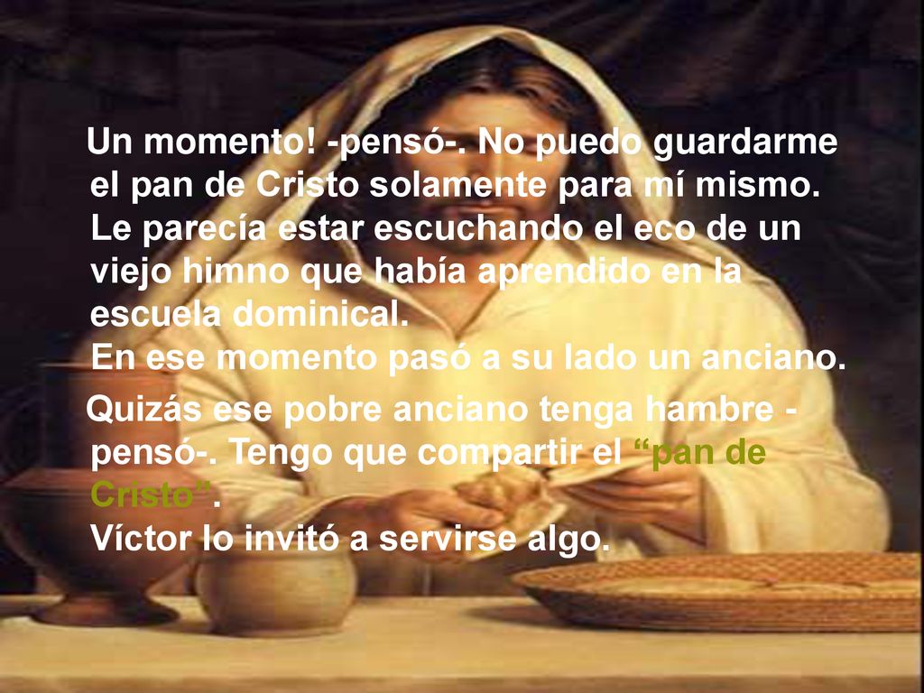 Un momento! -pensó-. No puedo guardarme el pan de Cristo solamente para mí mismo. Le parecía estar escuchando el eco de un viejo himno que había aprendido en la escuela dominical. En ese momento pasó a su lado un anciano.