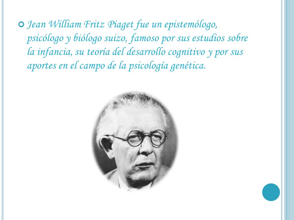 Jean William Fritz Piaget fue un epistemólogo, psicólogo y biólogo suizo, famoso por sus estudios sobre la infancia, su teoría del desarrollo cognitivo y por sus aportes en el campo de la psicología genética.