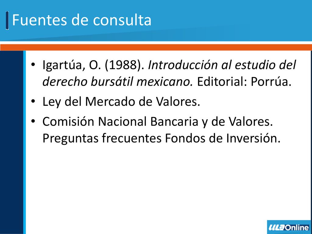 Fuentes de consulta Igartúa, O. (1988). Introducción al estudio del derecho bursátil mexicano. Editorial: Porrúa.