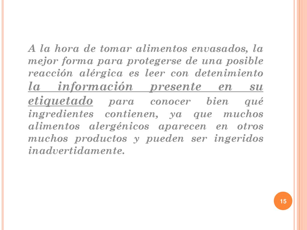 A la hora de tomar alimentos envasados, la mejor forma para protegerse de una posible reacción alérgica es leer con detenimiento la información presente en su etiquetado para conocer bien qué ingredientes contienen, ya que muchos alimentos alergénicos aparecen en otros muchos productos y pueden ser ingeridos inadvertidamente.