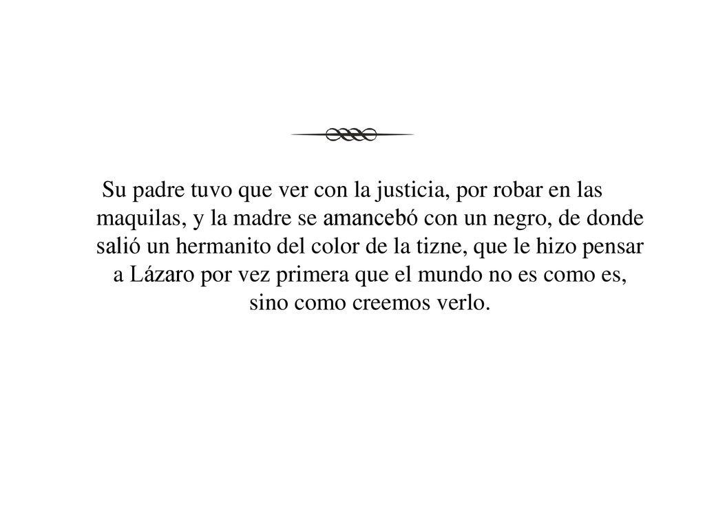 Su padre tuvo que ver con la justicia, por robar en las maquilas, y la madre se amancebó con un negro, de donde salió un hermanito del color de la tizne, que le hizo pensar a Lázaro por vez primera que el mundo no es como es, sino como creemos verlo.