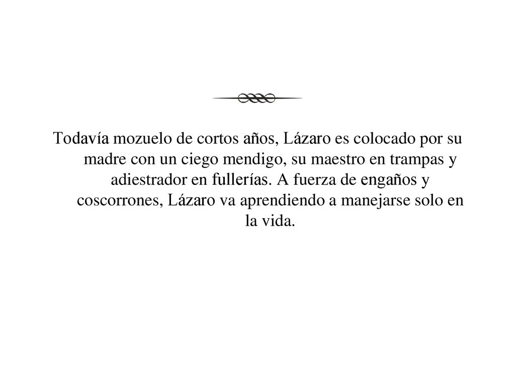 Todavía mozuelo de cortos años, Lázaro es colocado por su madre con un ciego mendigo, su maestro en trampas y adiestrador en fullerías.