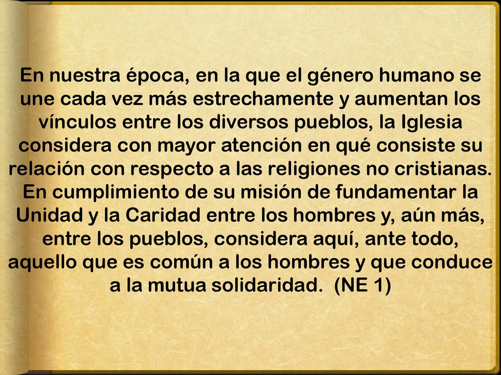 En nuestra época, en la que el género humano se une cada vez más estrechamente y aumentan los vínculos entre los diversos pueblos, la Iglesia considera con mayor atención en qué consiste su relación con respecto a las religiones no cristianas.