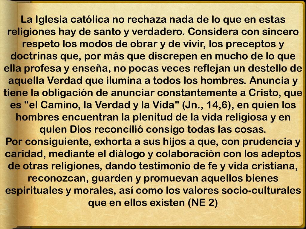 La Iglesia católica no rechaza nada de lo que en estas religiones hay de santo y verdadero. Considera con sincero respeto los modos de obrar y de vivir, los preceptos y doctrinas que, por más que discrepen en mucho de lo que ella profesa y enseña, no pocas veces reflejan un destello de aquella Verdad que ilumina a todos los hombres. Anuncia y tiene la obligación de anunciar constantemente a Cristo, que es el Camino, la Verdad y la Vida (Jn., 14,6), en quien los hombres encuentran la plenitud de la vida religiosa y en quien Dios reconcilió consigo todas las cosas.