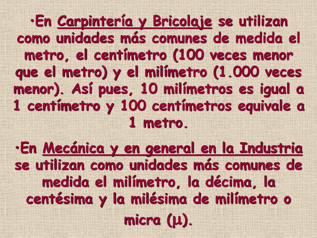En Carpintería y Bricolaje se utilizan como unidades más comunes de medida el metro, el centímetro (100 veces menor que el metro) y el milímetro (1.000 veces menor). Así pues, 10 milímetros es igual a 1 centímetro y 100 centímetros equivale a 1 metro.