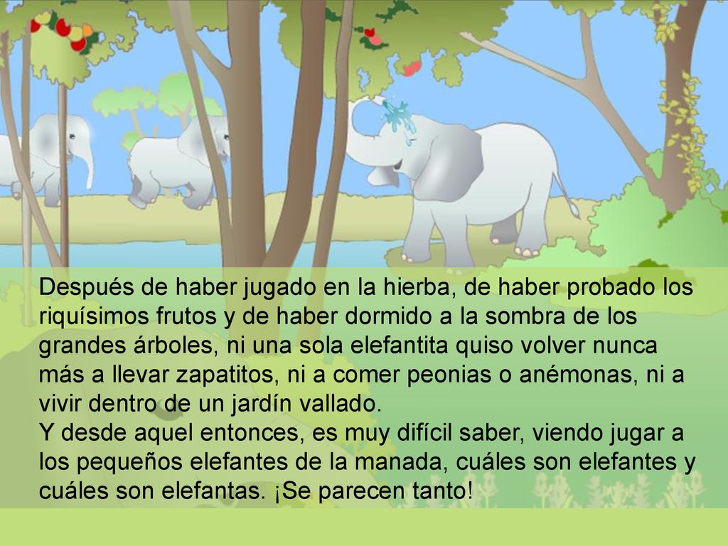 Después de haber jugado en la hierba, de haber probado los riquísimos frutos y de haber dormido a la sombra de los grandes árboles, ni una sola elefantita quiso volver nunca más a llevar zapatitos, ni a comer peonias o anémonas, ni a vivir dentro de un jardín vallado.