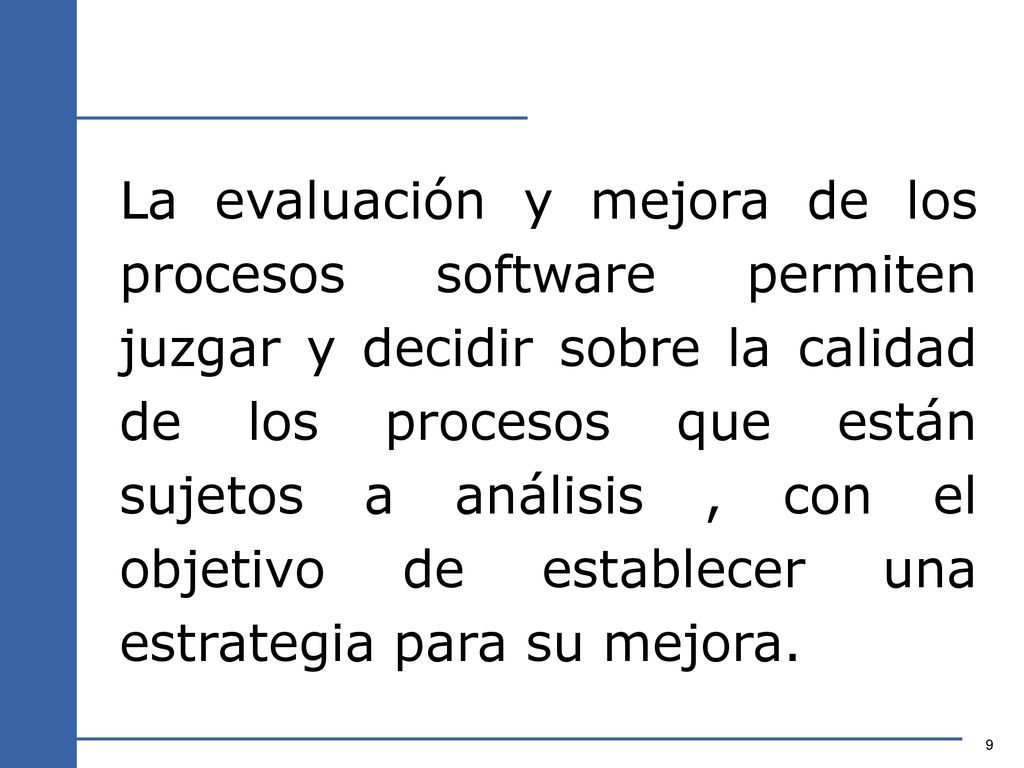 La evaluación y mejora de los procesos software permiten juzgar y decidir sobre la calidad de los procesos que están sujetos a análisis , con el objetivo de establecer una estrategia para su mejora.