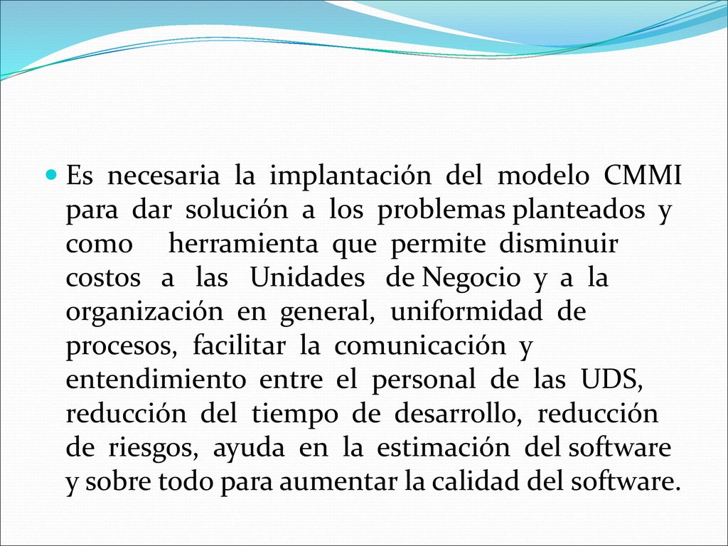 Es necesaria la implantación del modelo CMMI para dar solución a los problemas planteados y como herramienta que permite disminuir costos a las Unidades de Negocio y a la organización en general, uniformidad de procesos, facilitar la comunicación y entendimiento entre el personal de las UDS, reducción del tiempo de desarrollo, reducción de riesgos, ayuda en la estimación del software y sobre todo para aumentar la calidad del software.