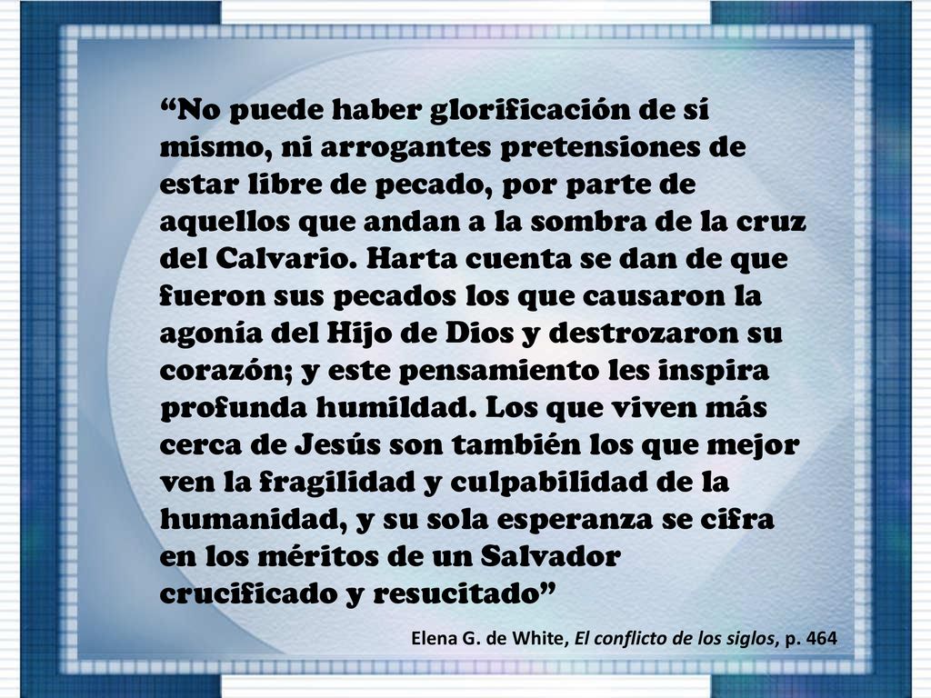 No puede haber glorificación de sí mismo, ni arrogantes pretensiones de estar libre de pecado, por parte de aquellos que andan a la sombra de la cruz del Calvario. Harta cuenta se dan de que fueron sus pecados los que causaron la agonía del Hijo de Dios y destrozaron su corazón; y este pensamiento les inspira profunda humildad. Los que viven más cerca de Jesús son también los que mejor ven la fragilidad y culpabilidad de la humanidad, y su sola esperanza se cifra en los méritos de un Salvador crucificado y resucitado