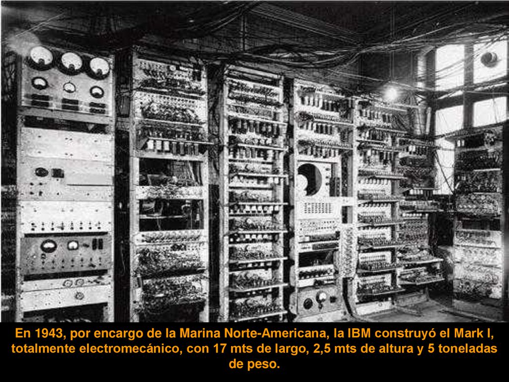 En 1943, por encargo de la Marina Norte-Americana, la IBM construyó el Mark I, totalmente electromecánico, con 17 mts de largo, 2,5 mts de altura y 5 toneladas de peso.