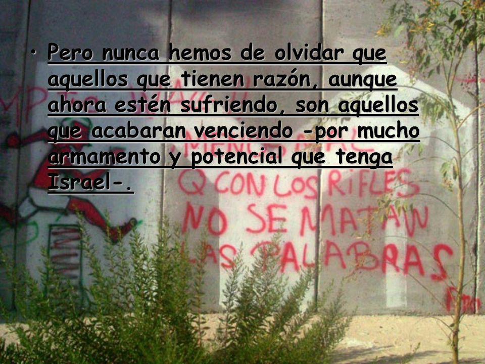 Pero nunca hemos de olvidar que aquellos que tienen razón, aunque ahora estén sufriendo, son aquellos que acabaran venciendo -por mucho armamento y potencial que tenga Israel-.