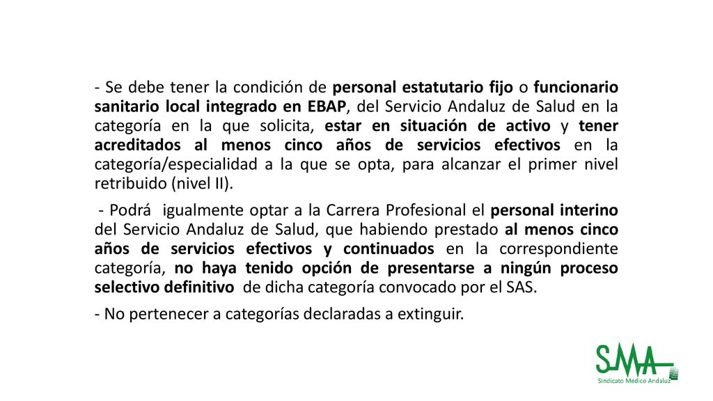 - Se debe tener la condición de personal estatutario fijo o funcionario sanitario local integrado en EBAP, del Servicio Andaluz de Salud en la categoría en la que solicita, estar en situación de activo y tener acreditados al menos cinco años de servicios efectivos en la categoría/especialidad a la que se opta, para alcanzar el primer nivel retribuido (nivel II).