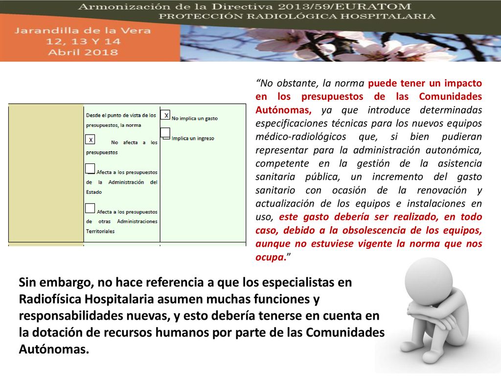 No obstante, la norma puede tener un impacto en los presupuestos de las Comunidades Autónomas, ya que introduce determinadas especificaciones técnicas para los nuevos equipos médico-radiológicos que, si bien pudieran representar para la administración autonómica, competente en la gestión de la asistencia sanitaria pública, un incremento del gasto sanitario con ocasión de la renovación y actualización de los equipos e instalaciones en uso, este gasto debería ser realizado, en todo caso, debido a la obsolescencia de los equipos, aunque no estuviese vigente la norma que nos ocupa.