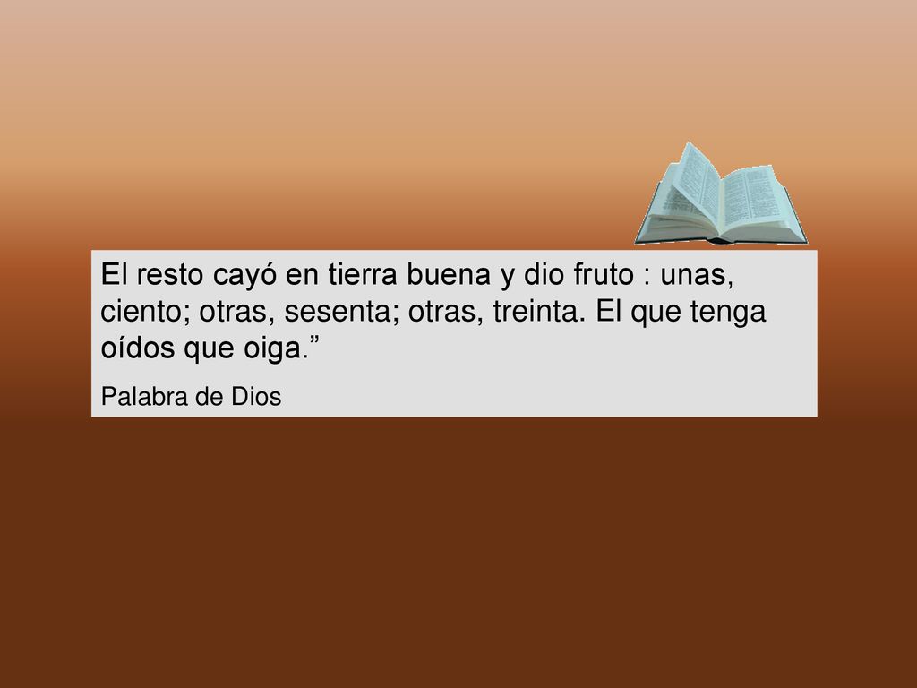 El resto cayó en tierra buena y dio fruto : unas, ciento; otras, sesenta; otras, treinta. El que tenga oídos que oiga.