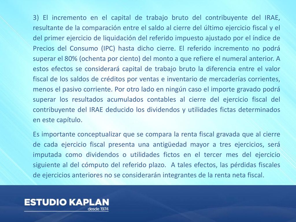 3) El incremento en el capital de trabajo bruto del contribuyente del IRAE, resultante de la comparación entre el saldo al cierre del último ejercicio fiscal y el del primer ejercicio de liquidación del referido impuesto ajustado por el índice de Precios del Consumo (IPC) hasta dicho cierre. El referido incremento no podrá superar el 80% (ochenta por ciento) del monto a que refiere el numeral anterior. A estos efectos se considerará capital de trabajo bruto la diferencia entre el valor fiscal de los saldos de créditos por ventas e inventario de mercaderías corrientes, menos el pasivo corriente. Por otro lado en ningún caso el importe gravado podrá superar los resultados acumulados contables al cierre del ejercicio fiscal del contribuyente del IRAE deducido los dividendos y utilidades fictas determinados en este capítulo.