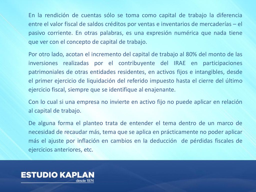 En la rendición de cuentas sólo se toma como capital de trabajo la diferencia entre el valor fiscal de saldos créditos por ventas e inventarios de mercaderías – el pasivo corriente. En otras palabras, es una expresión numérica que nada tiene que ver con el concepto de capital de trabajo.