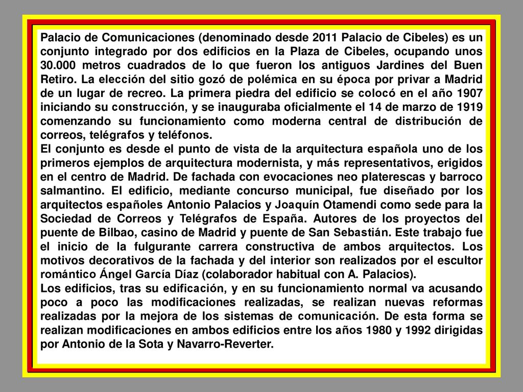 Palacio de Comunicaciones (denominado desde 2011 Palacio de Cibeles) es un conjunto integrado por dos edificios en la Plaza de Cibeles, ocupando unos metros cuadrados de lo que fueron los antiguos Jardines del Buen Retiro. La elección del sitio gozó de polémica en su época por privar a Madrid de un lugar de recreo. La primera piedra del edificio se colocó en el año 1907 iniciando su construcción, y se inauguraba oficialmente el 14 de marzo de 1919 comenzando su funcionamiento como moderna central de distribución de correos, telégrafos y teléfonos.