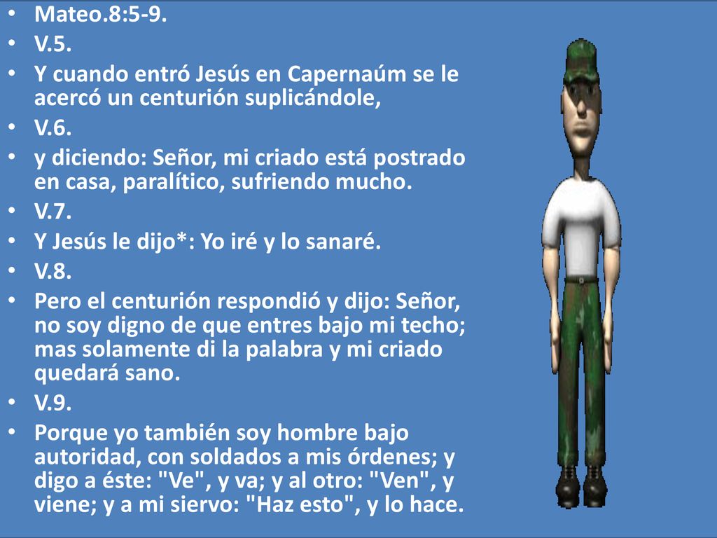 Mateo.8:5-9. V.5. Y cuando entró Jesús en Capernaúm se le acercó un centurión suplicándole, V.6.