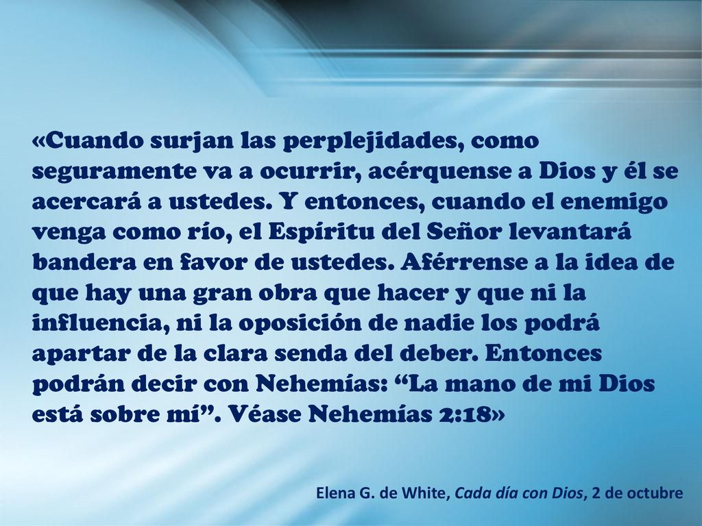 «Cuando surjan las perplejidades, como seguramente va a ocurrir, acérquense a Dios y él se acercará a ustedes. Y entonces, cuando el enemigo venga como río, el Espíritu del Señor levantará bandera en favor de ustedes. Aférrense a la idea de que hay una gran obra que hacer y que ni la influencia, ni la oposición de nadie los podrá apartar de la clara senda del deber. Entonces podrán decir con Nehemías: La mano de mi Dios está sobre mí . Véase Nehemías 2:18»