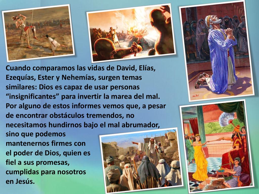 Cuando comparamos las vidas de David, Elías, Ezequías, Ester y Nehemías, surgen temas similares: Dios es capaz de usar personas insignificantes para invertir la marea del mal. Por alguno de estos informes vemos que, a pesar de encontrar obstáculos tremendos, no necesitamos hundirnos bajo el mal abrumador,