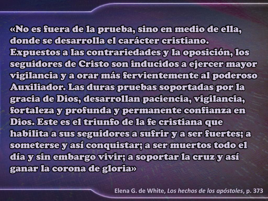 «No es fuera de la prueba, sino en medio de ella, donde se desarrolla el carácter cristiano. Expuestos a las contrariedades y la oposición, los seguidores de Cristo son inducidos a ejercer mayor vigilancia y a orar más fervientemente al poderoso Auxiliador. Las duras pruebas soportadas por la gracia de Dios, desarrollan paciencia, vigilancia, fortaleza y profunda y permanente confianza en Dios. Este es el triunfo de la fe cristiana que habilita a sus seguidores a sufrir y a ser fuertes; a someterse y así conquistar; a ser muertos todo el día y sin embargo vivir; a soportar la cruz y así ganar la corona de gloria»