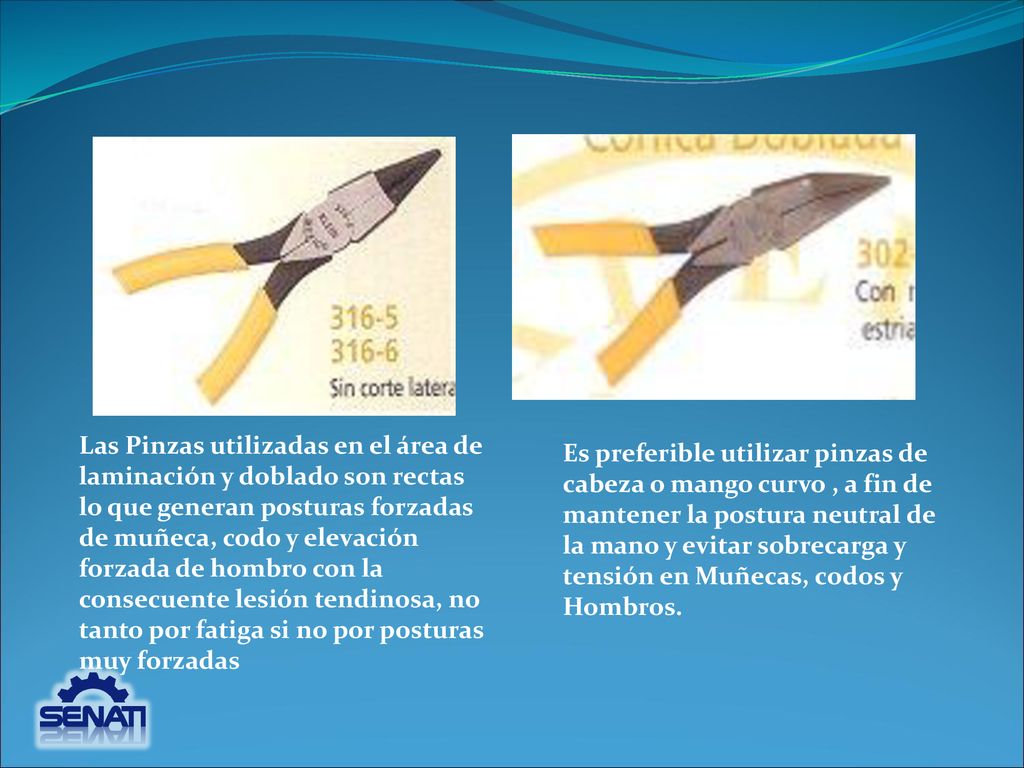 Las Pinzas utilizadas en el área de laminación y doblado son rectas lo que generan posturas forzadas de muñeca, codo y elevación forzada de hombro con la consecuente lesión tendinosa, no tanto por fatiga si no por posturas muy forzadas