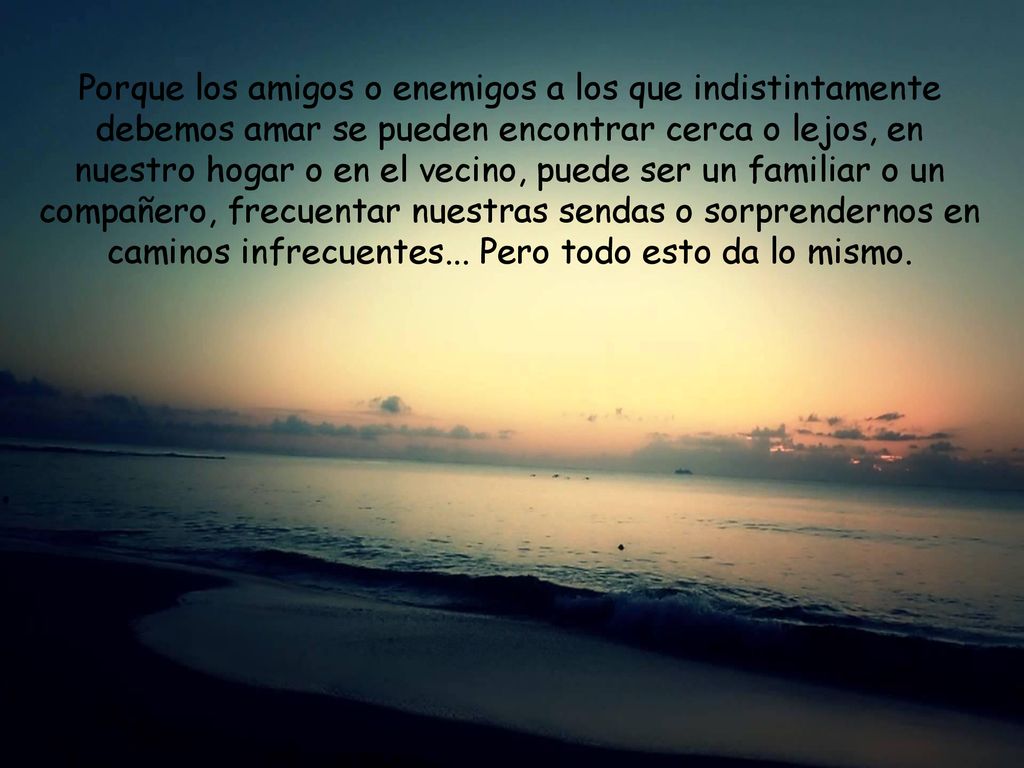 Porque los amigos o enemigos a los que indistintamente debemos amar se pueden encontrar cerca o lejos, en nuestro hogar o en el vecino, puede ser un familiar o un compañero, frecuentar nuestras sendas o sorprendernos en caminos infrecuentes...