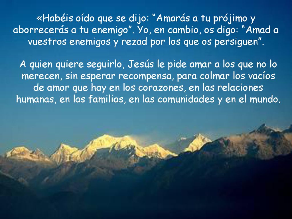 «Habéis oído que se dijo: Amarás a tu prójimo y aborrecerás a tu enemigo . Yo, en cambio, os digo: Amad a vuestros enemigos y rezad por los que os persiguen .
