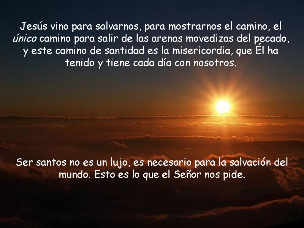 Jesús vino para salvarnos, para mostrarnos el camino, el único camino para salir de las arenas movedizas del pecado, y este camino de santidad es la misericordia, que Él ha tenido y tiene cada día con nosotros.