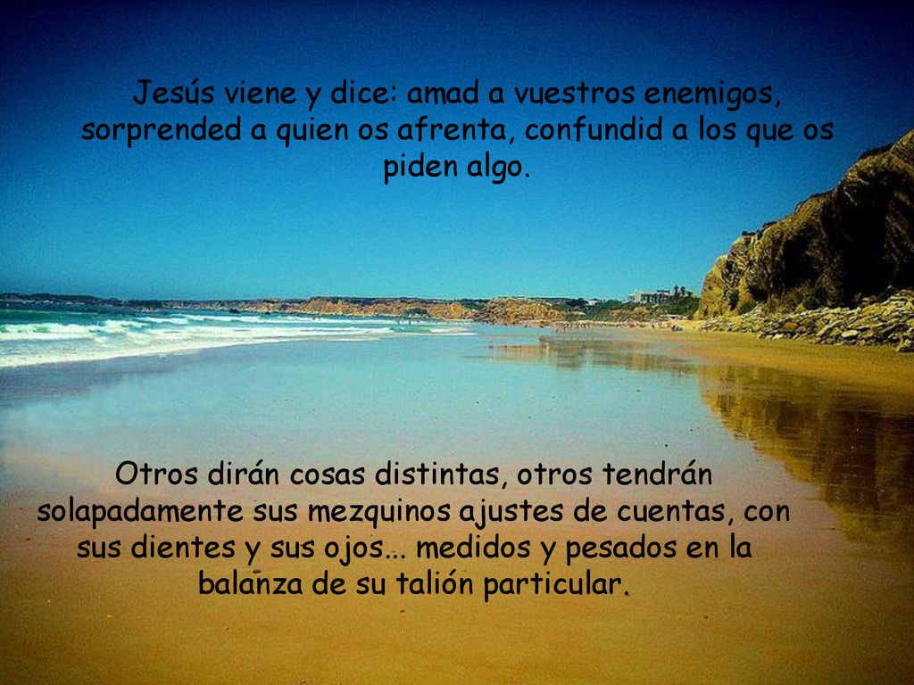 Jesús viene y dice: amad a vuestros enemigos, sorprended a quien os afrenta, confundid a los que os piden algo.