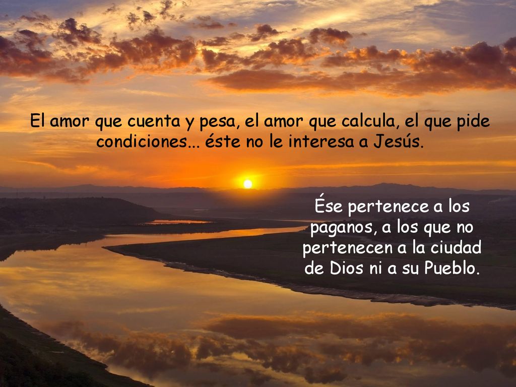 El amor que cuenta y pesa, el amor que calcula, el que pide condiciones... éste no le interesa a Jesús.