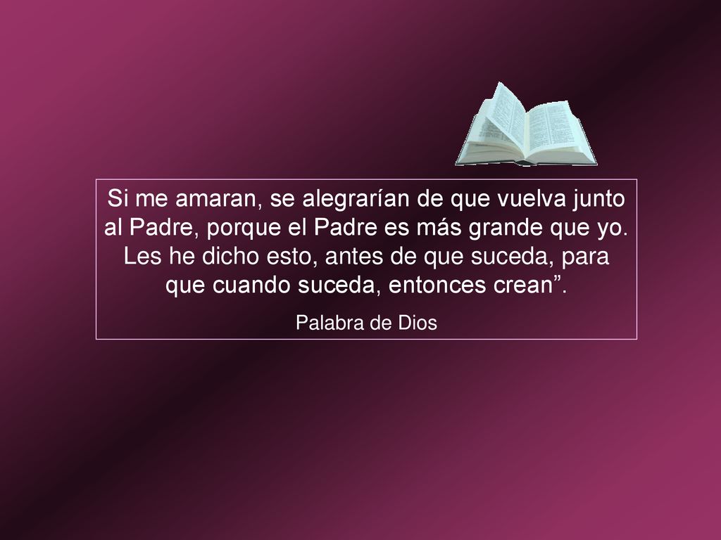 Si me amaran, se alegrarían de que vuelva junto al Padre, porque el Padre es más grande que yo. Les he dicho esto, antes de que suceda, para que cuando suceda, entonces crean .
