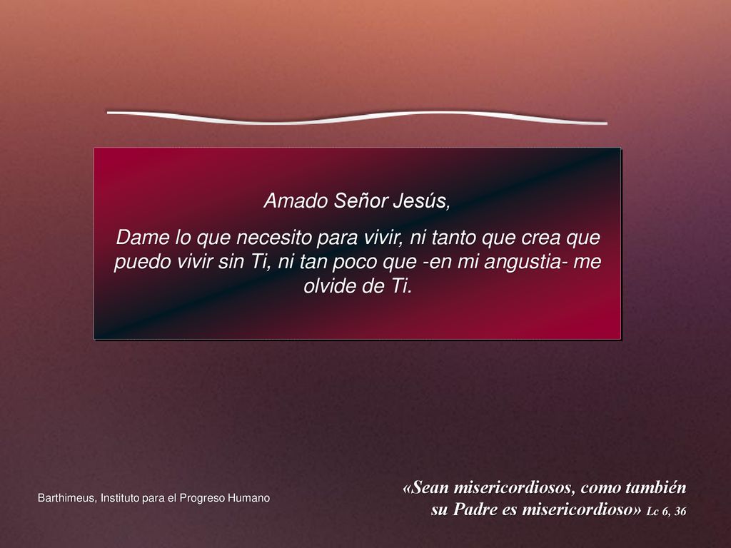 Amado Señor Jesús, Dame lo que necesito para vivir, ni tanto que crea que puedo vivir sin Ti, ni tan poco que -en mi angustia- me olvide de Ti.
