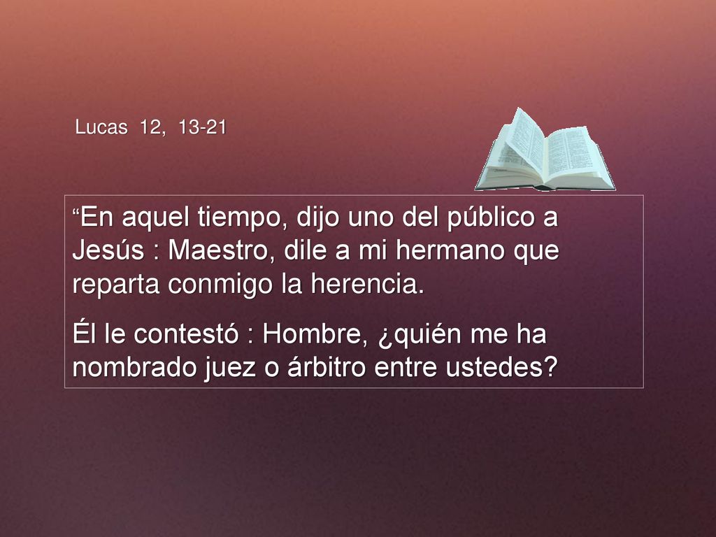 Lucas 12, En aquel tiempo, dijo uno del público a Jesús : Maestro, dile a mi hermano que reparta conmigo la herencia.