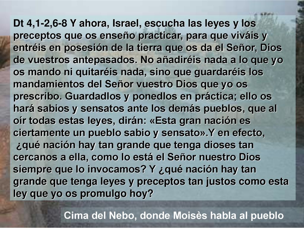 Dt 4,1-2,6-8 Y ahora, Israel, escucha las leyes y los preceptos que os enseño practicar, para que viváis y entréis en posesión de la tierra que os da el Señor, Dios de vuestros antepasados. No añadiréis nada a lo que yo os mando ni quitaréis nada, sino que guardaréis los mandamientos del Señor vuestro Dios que yo os prescribo. Guardadlos y ponedlos en práctica; ello os hará sabios y sensatos ante los demás pueblos, que al oír todas estas leyes, dirán: «Esta gran nación es ciertamente un pueblo sabio y sensato».Y en efecto, ¿qué nación hay tan grande que tenga dioses tan cercanos a ella, como lo está el Señor nuestro Dios siempre que lo invocamos Y ¿qué nación hay tan grande que tenga leyes y preceptos tan justos como esta ley que yo os promulgo hoy