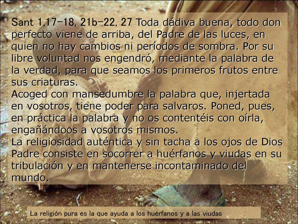 Sant 1,17-18, 21b-22, 27 Toda dádiva buena, todo don perfecto viene de arriba, del Padre de las luces, en quien no hay cambios ni períodos de sombra. Por su libre voluntad nos engendró, mediante la palabra de la verdad, para que seamos los primeros frutos entre sus criaturas. Acoged con mansedumbre la palabra que, injertada en vosotros, tiene poder para salvaros. Poned, pues, en práctica la palabra y no os contentéis con oírla, engañándoos a vosotros mismos. La religiosidad auténtica y sin tacha a los ojos de Dios Padre consiste en socorrer a huérfanos y viudas en su tribulación y en mantenerse incontaminado del mundo.