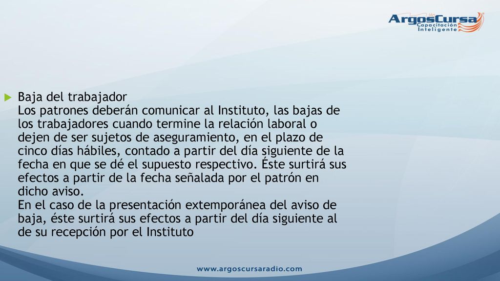 Baja del trabajador Los patrones deberán comunicar al Instituto, las bajas de los trabajadores cuando termine la relación laboral o dejen de ser sujetos de aseguramiento, en el plazo de cinco días hábiles, contado a partir del día siguiente de la fecha en que se dé el supuesto respectivo.
