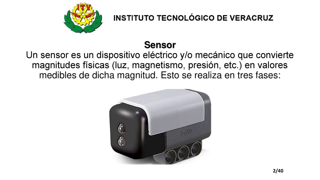 Sensor Un sensor es un dispositivo eléctrico y/o mecánico que convierte magnitudes físicas (luz, magnetismo, presión, etc.) en valores medibles de dicha magnitud. Esto se realiza en tres fases: