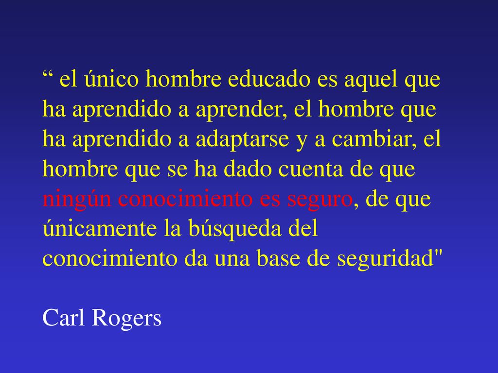 el único hombre educado es aquel que ha aprendido a aprender, el hombre que ha aprendido a adaptarse y a cambiar, el hombre que se ha dado cuenta de que ningún conocimiento es seguro, de que únicamente la búsqueda del conocimiento da una base de seguridad Carl Rogers