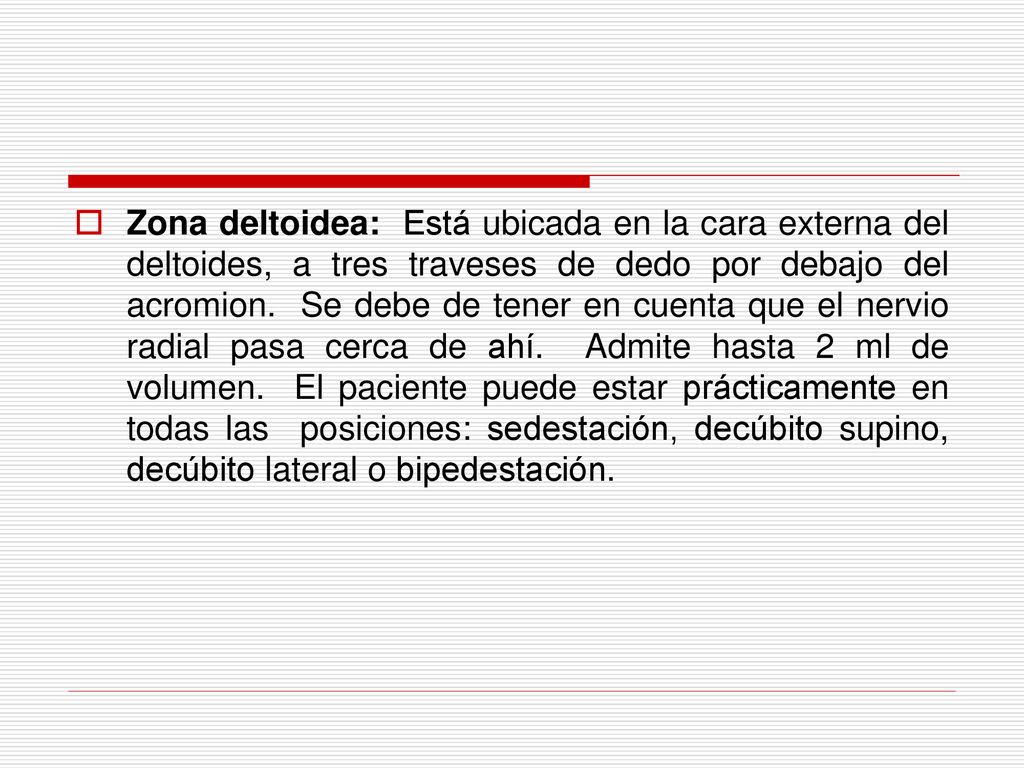 Zona deltoidea: Está ubicada en la cara externa del deltoides, a tres traveses de dedo por debajo del acromion. Se debe de tener en cuenta que el nervio radial pasa cerca de ahí. Admite hasta 2 ml de volumen. El paciente puede estar prácticamente en todas las posiciones: sedestación, decúbito supino, decúbito lateral o bipedestación.