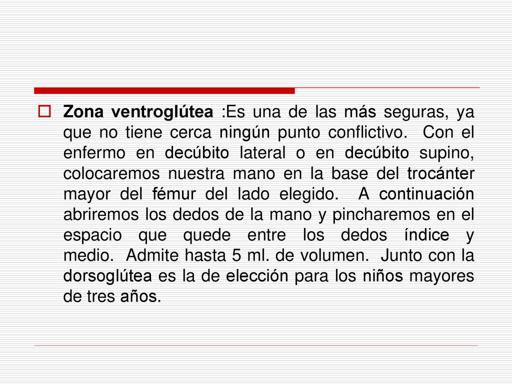 Zona ventroglútea :Es una de las más seguras, ya que no tiene cerca ningún punto conflictivo. Con el enfermo en decúbito lateral o en decúbito supino, colocaremos nuestra mano en la base del trocánter mayor del fémur del lado elegido. A continuación abriremos los dedos de la mano y pincharemos en el espacio que quede entre los dedos índice y medio. Admite hasta 5 ml.