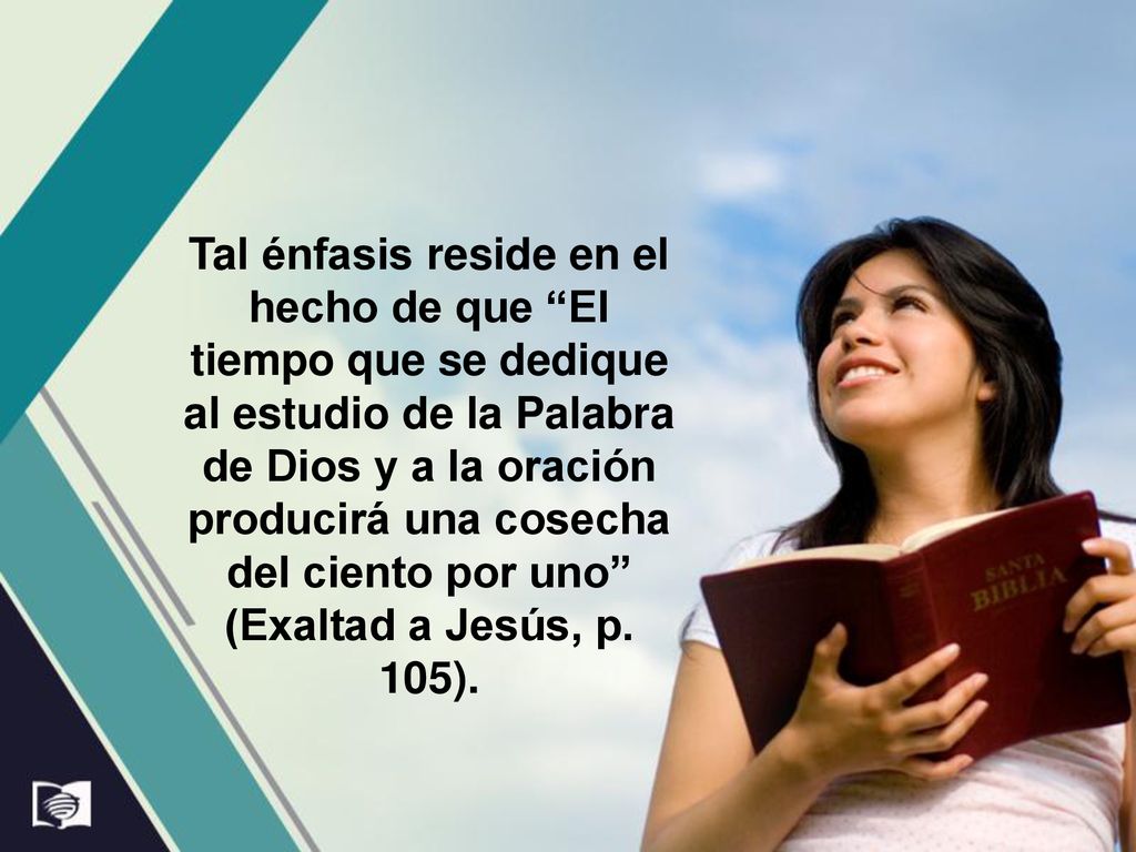 Tal énfasis reside en el hecho de que El tiempo que se dedique al estudio de la Palabra de Dios y a la oración producirá una cosecha del ciento por uno (Exaltad a Jesús, p.