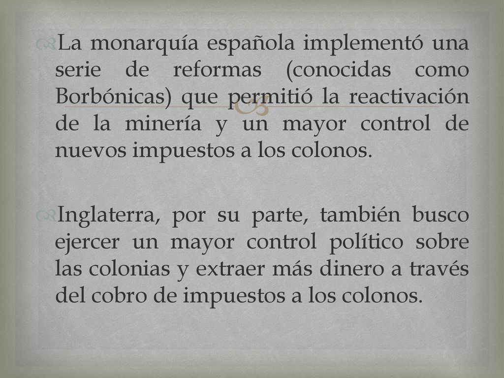 La monarquía española implementó una serie de reformas (conocidas como Borbónicas) que permitió la reactivación de la minería y un mayor control de nuevos impuestos a los colonos.